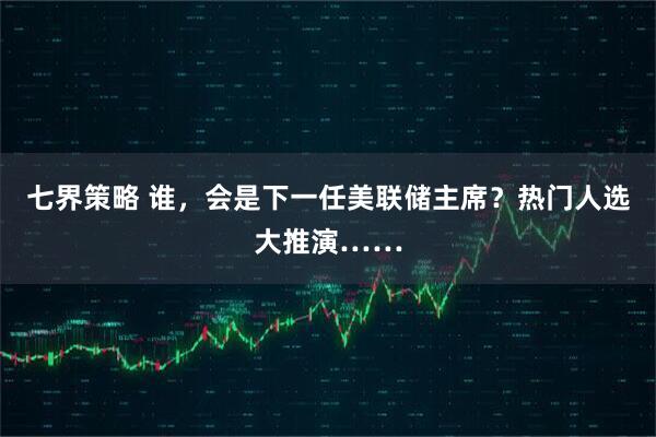 七界策略 谁，会是下一任美联储主席？热门人选大推演……