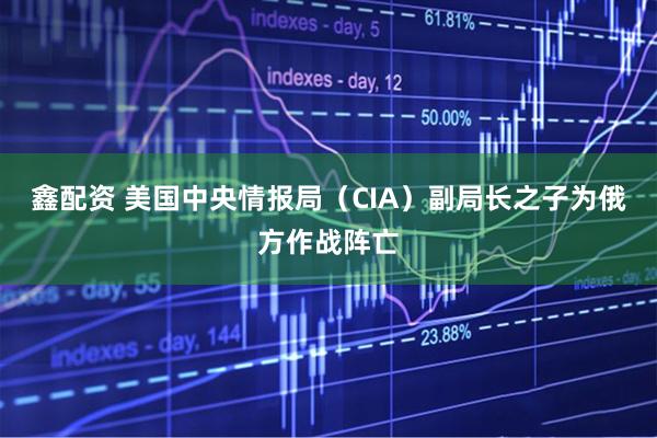 鑫配资 美国中央情报局（CIA）副局长之子为俄方作战阵亡