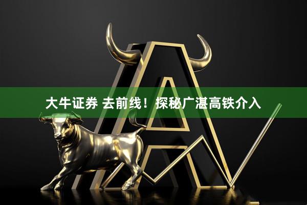 大牛证券 去前线！探秘广湛高铁介入