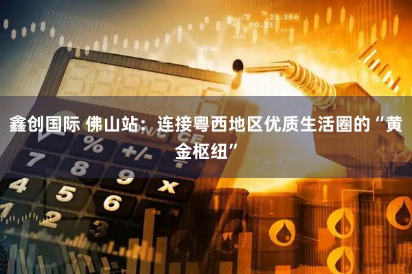 鑫创国际 佛山站：连接粤西地区优质生活圈的“黄金枢纽”