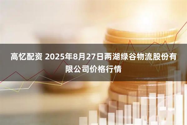 高忆配资 2025年8月27日两湖绿谷物流股份有限公司价格行情