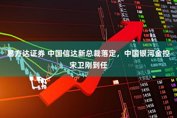 易方达证券 中国信达新总裁落定，中国银河金控宋卫刚到任