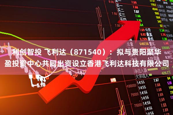 利创智投 飞利达（871540）：拟与贵阳聚华盈投资中心共同出资设立香港飞利达科技有限公司