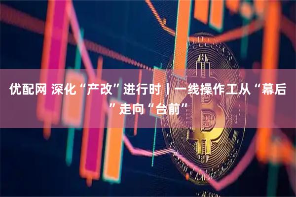 优配网 深化“产改”进行时丨一线操作工从“幕后”走向“台前”