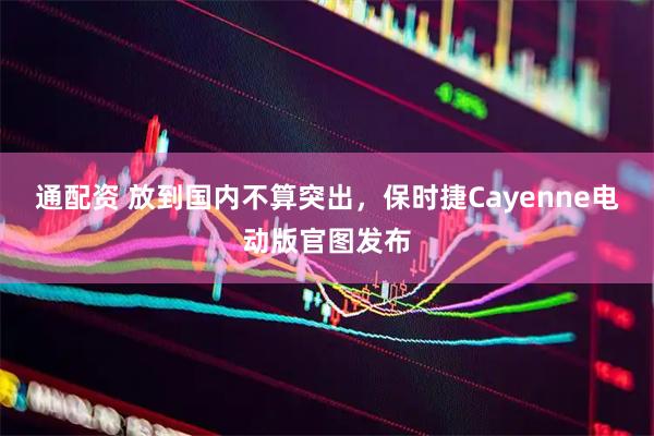 通配资 放到国内不算突出，保时捷Cayenne电动版官图发布