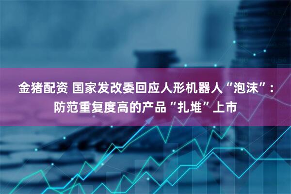 金猪配资 国家发改委回应人形机器人“泡沫”：防范重复度高的产品“扎堆”上市