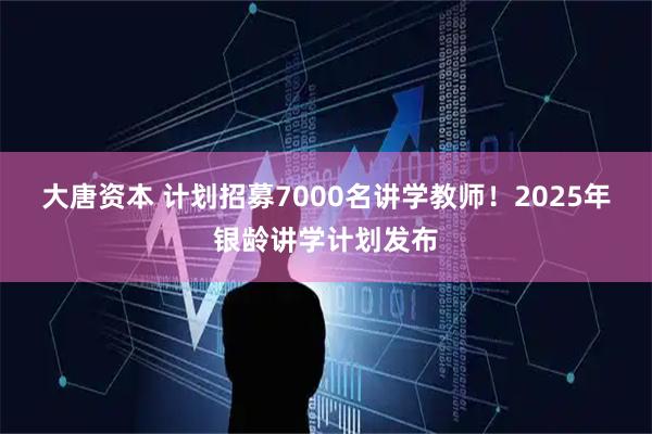 大唐资本 计划招募7000名讲学教师！2025年银龄讲学计划发布