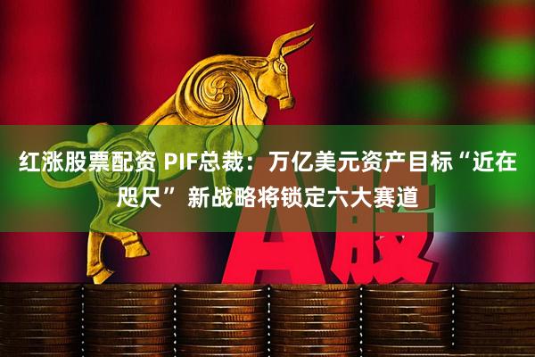 红涨股票配资 PIF总裁：万亿美元资产目标“近在咫尺” 新战略将锁定六大赛道