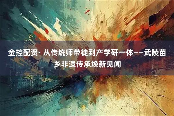 金控配资· 从传统师带徒到产学研一体——武陵苗乡非遗传承焕新见闻