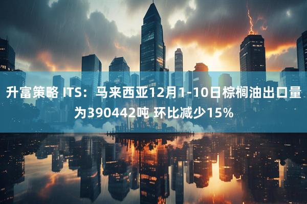 升富策略 ITS：马来西亚12月1-10日棕榈油出口量为390442吨 环比减少15%