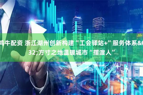 鸿牛配资 浙江湖州创新构建“工会驿站+”服务体系 方寸之地温暖城市“摆渡人”