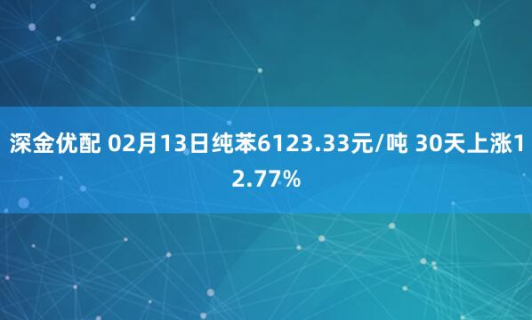 深金优配 02月13日纯苯6123.33元/吨 30天上涨12.77%